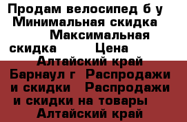 Продам велосипед б.у. › Минимальная скидка ­ 10 › Максимальная скидка ­ 15 › Цена ­ 6 500 - Алтайский край, Барнаул г. Распродажи и скидки » Распродажи и скидки на товары   . Алтайский край